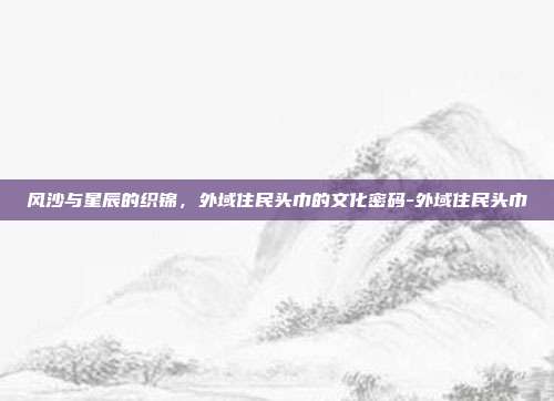 风沙与星辰的织锦,外域住民头巾的文化密码-外域住民头巾-第1张图片-速奇网 风沙与星辰的织锦,外域住民头巾的文化密码-外域住民头巾-第1张图片-速奇网