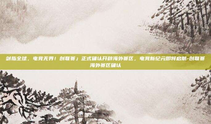剑指全球，电竞无界！创联赛」正式确认开辟海外赛区，电竞新纪元即将启航-创联赛海外赛区确认-第1张图片-速奇网