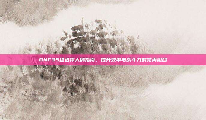 DNF35级选择人偶指南,提升效率与战斗力的完美组合-第1张图片-速奇网 DNF35级选择人偶指南,提升效率与战斗力的完美组合-第1张图片-速奇网