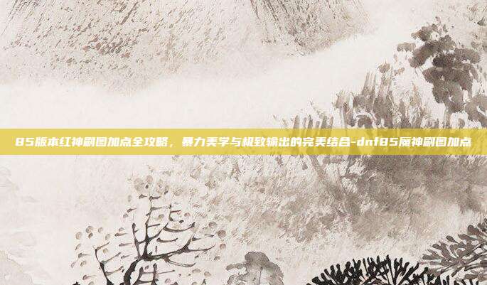 85版本红神刷图加点全攻略，暴力美学与极致输出的完美结合-dnf85魔神刷图加点-第1张图片-速奇网