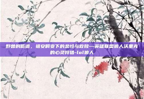 野兽的低语,祖安畸变下的悲怆与救赎—英雄联盟狼人沃里克的心灵狩猎-lol狼人-第1张图片-速奇网 野兽的低语,祖安畸变下的悲怆与救赎—英雄联盟狼人沃里克的心灵狩猎-lol狼人-第1张图片-速奇网