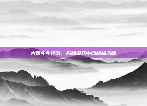 大乐斗斗神剑，揭秘游戏中的终极武器-第1张图片-速奇网