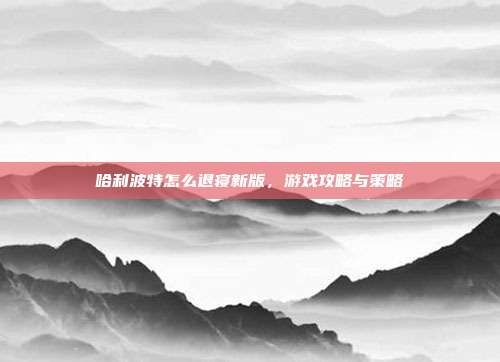 哈利波特怎么退寝新版,游戏攻略与策略-第1张图片-速奇网 哈利波特怎么退寝新版,游戏攻略与策略-第1张图片-速奇网