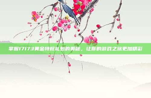 掌握17173黄金特权礼包的奥秘,让你的游戏之旅更加精彩-第1张图片-速奇网 掌握17173黄金特权礼包的奥秘,让你的游戏之旅更加精彩-第1张图片-速奇网