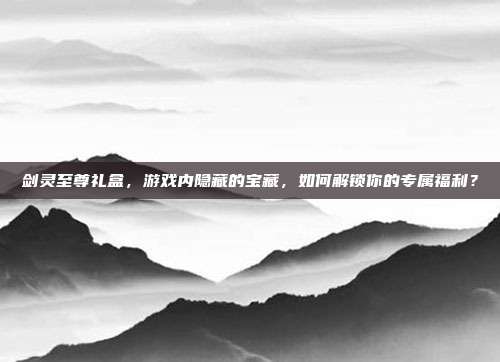剑灵至尊礼盒，游戏内隐藏的宝藏，如何解锁你的专属福利？-第1张图片-速奇网