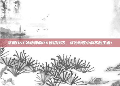 掌握DNF冰结师的PK连招技巧,成为游戏中的不败王者!-第1张图片-速奇网 掌握DNF冰结师的PK连招技巧,成为游戏中的不败王者!-第1张图片-速奇网