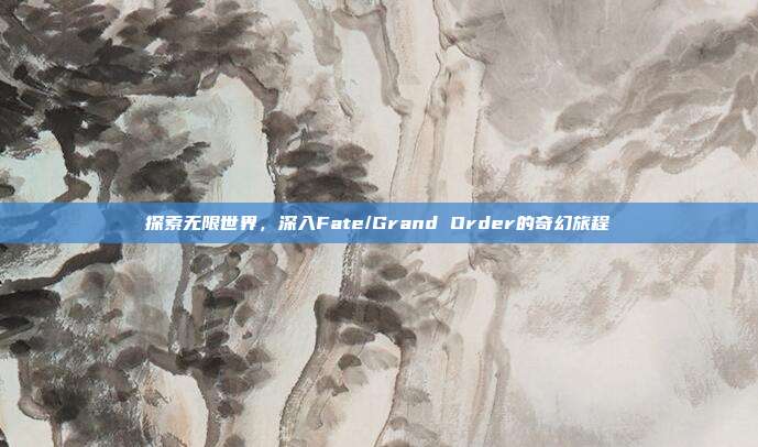 探索无限世界,深入Fate/Grand Order的奇幻旅程-第1张图片-速奇网 探索无限世界,深入Fate/Grand Order的奇幻旅程-第1张图片-速奇网