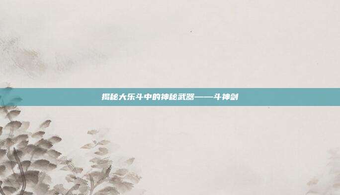 揭秘大乐斗中的神秘武器——斗神剑-第1张图片-速奇网