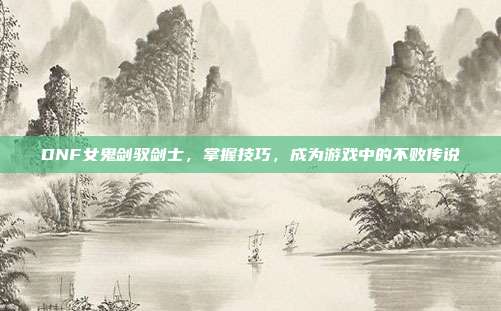 DNF女鬼剑驭剑士,掌握技巧,成为游戏中的不败传说-第1张图片-速奇网 DNF女鬼剑驭剑士,掌握技巧,成为游戏中的不败传说-第1张图片-速奇网