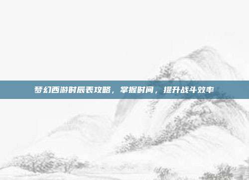 梦幻西游时辰表攻略，掌握时间，提升战斗效率-第1张图片-速奇网