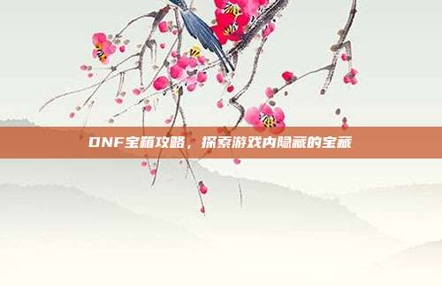DNF宝箱攻略,探索游戏内隐藏的宝藏-第1张图片-速奇网 DNF宝箱攻略,探索游戏内隐藏的宝藏-第1张图片-速奇网