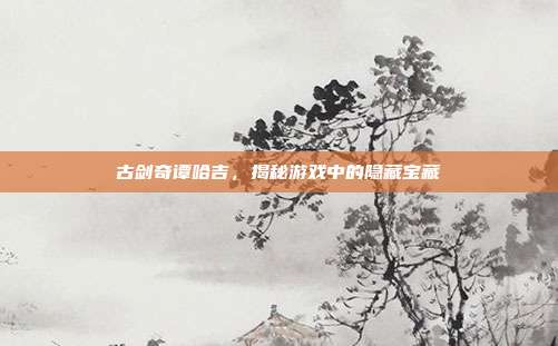 古剑奇谭哈吉,揭秘游戏中的隐藏宝藏-第1张图片-速奇网 古剑奇谭哈吉,揭秘游戏中的隐藏宝藏-第1张图片-速奇网