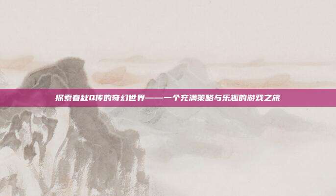 探索春秋Q传的奇幻世界——一个充满策略与乐趣的游戏之旅-第1张图片-速奇网