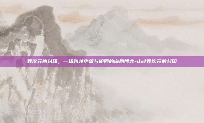 异次元的封印，一场跨越绝望与轮回的宿命博弈-dnf异次元的封印-第1张图片-速奇网
