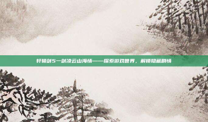 轩辕剑5一剑凌云山海情——探索游戏世界,解锁隐藏剧情-第1张图片-速奇网 轩辕剑5一剑凌云山海情——探索游戏世界,解锁隐藏剧情-第1张图片-速奇网