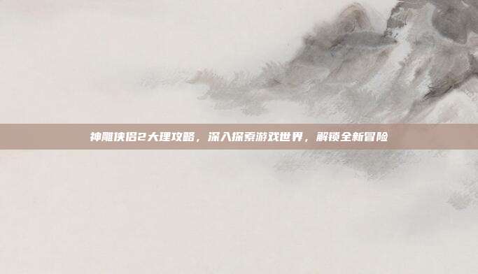 神雕侠侣2大理攻略，深入探索游戏世界，解锁全新冒险-第1张图片-速奇网