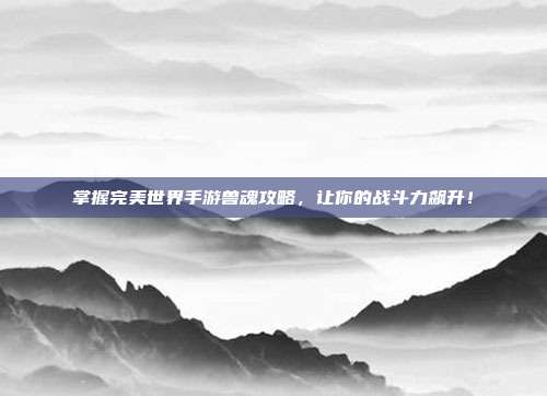 掌握完美世界手游兽魂攻略,让你的战斗力飙升!-第1张图片-速奇网 掌握完美世界手游兽魂攻略,让你的战斗力飙升!-第1张图片-速奇网