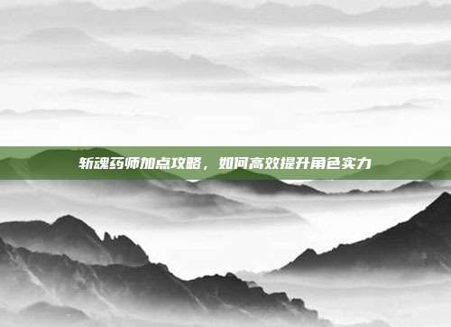 斩魂药师加点攻略,如何高效提升角色实力-第1张图片-速奇网 斩魂药师加点攻略,如何高效提升角色实力-第1张图片-速奇网