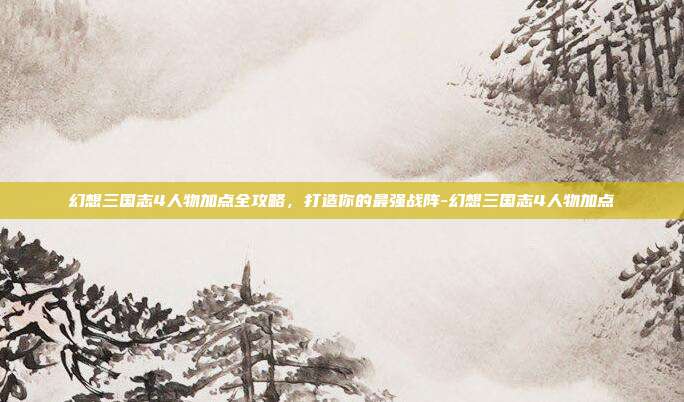 幻想三国志4人物加点全攻略,打造你的最强战阵-幻想三国志4人物加点-第1张图片-速奇网 幻想三国志4人物加点全攻略,打造你的最强战阵-幻想三国志4人物加点-第1张图片-速奇网