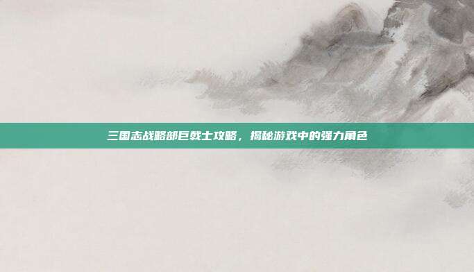 三国志战略部巨戟士攻略，揭秘游戏中的强力角色-第1张图片-速奇网