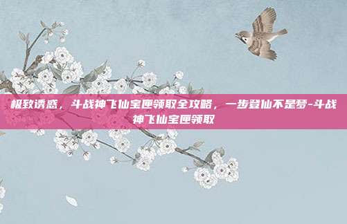 极致诱惑，斗战神飞仙宝匣领取全攻略，一步登仙不是梦-斗战神飞仙宝匣领取-第1张图片-速奇网
