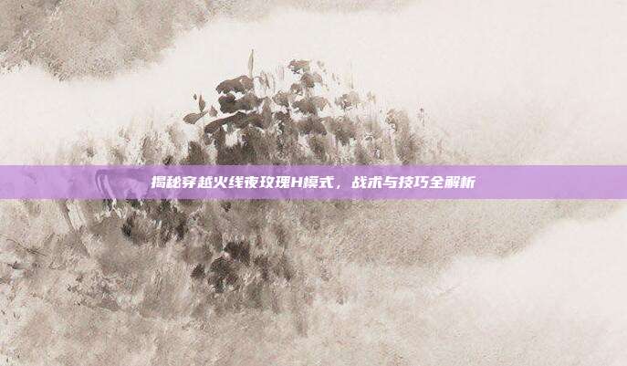 揭秘穿越火线夜玫瑰H模式，战术与技巧全解析-第1张图片-速奇网