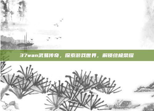 37wan武易传奇,探索游戏世界,解锁终极荣耀-第1张图片-速奇网 37wan武易传奇,探索游戏世界,解锁终极荣耀-第1张图片-速奇网
