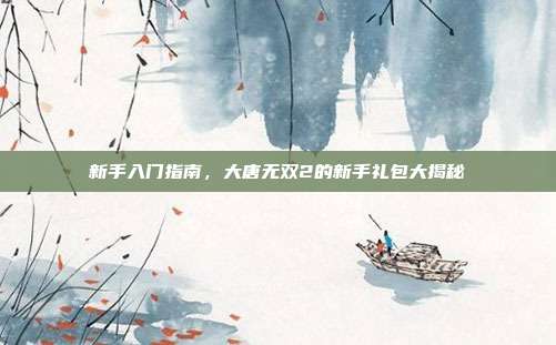 新手入门指南,大唐无双2的新手礼包大揭秘-第1张图片-速奇网 新手入门指南,大唐无双2的新手礼包大揭秘-第1张图片-速奇网