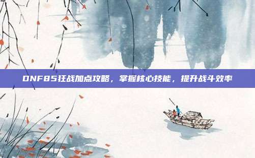 DNF85狂战加点攻略,掌握核心技能,提升战斗效率-第1张图片-速奇网 DNF85狂战加点攻略,掌握核心技能,提升战斗效率-第1张图片-速奇网