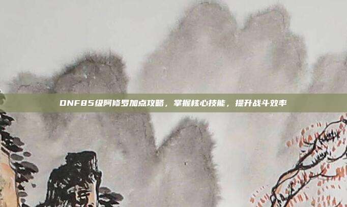 DNF85级阿修罗加点攻略,掌握核心技能,提升战斗效率-第1张图片-速奇网 DNF85级阿修罗加点攻略,掌握核心技能,提升战斗效率-第1张图片-速奇网