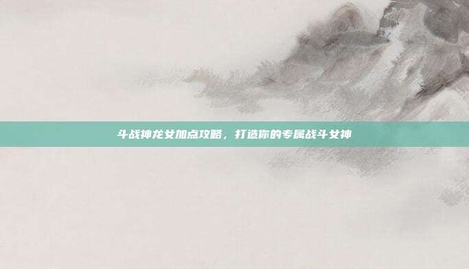 斗战神龙女加点攻略,打造你的专属战斗女神-第1张图片-速奇网 斗战神龙女加点攻略,打造你的专属战斗女神-第1张图片-速奇网