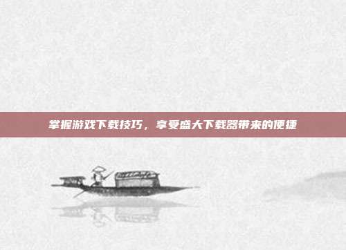 掌握游戏下载技巧，享受盛大下载器带来的便捷-第1张图片-速奇网
