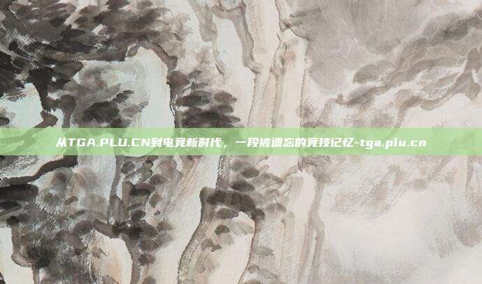 从TGA.PLU.CN到电竞新时代，一段被遗忘的竞技记忆-tga.plu.cn-第1张图片-速奇网