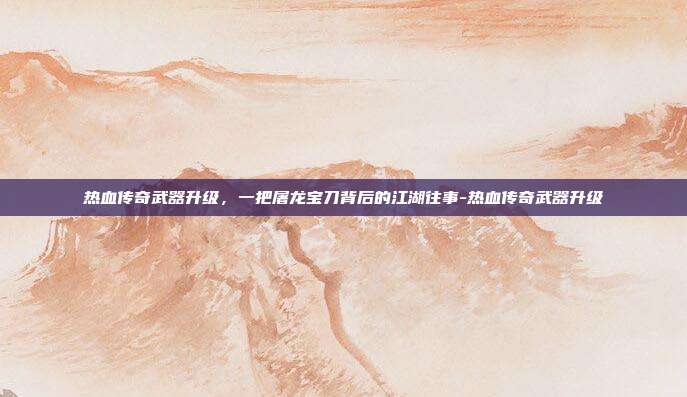 热血传奇武器升级，一把屠龙宝刀背后的江湖往事-热血传奇武器升级-第1张图片-速奇网