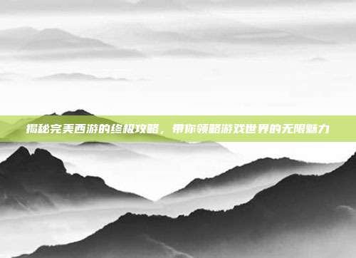 揭秘完美西游的终极攻略，带你领略游戏世界的无限魅力-第1张图片-速奇网