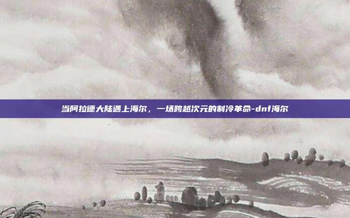 当阿拉德大陆遇上海尔,一场跨越次元的制冷革命-dnf海尔-第1张图片-速奇网 当阿拉德大陆遇上海尔,一场跨越次元的制冷革命-dnf海尔-第1张图片-速奇网