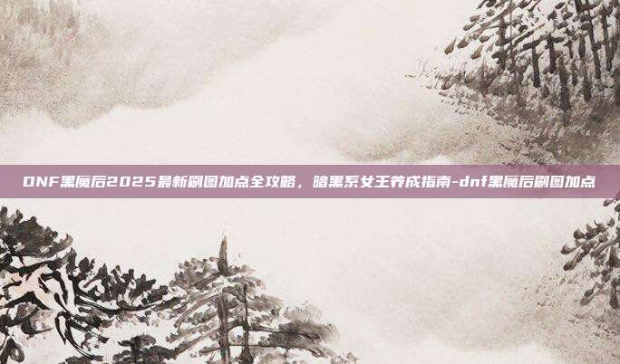 DNF黑魔后2025最新刷图加点全攻略，暗黑系女王养成指南-dnf黑魔后刷图加点-第1张图片-速奇网
