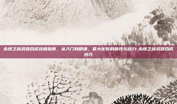 永恒之塔武器合成终极指南，从入门到精通，最大化你的属性与战力-永恒之塔武器合成技巧-第1张图片-速奇网