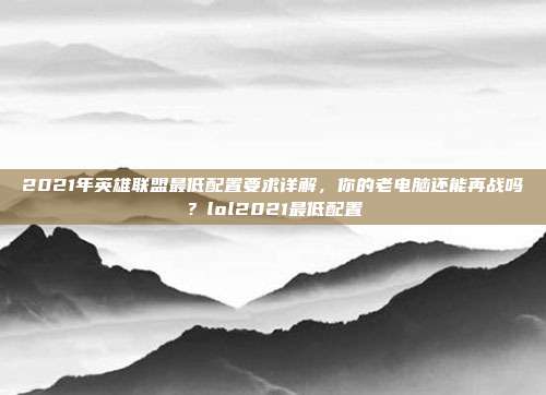2021年英雄联盟最低配置要求详解，你的老电脑还能再战吗？lol2021最低配置-第1张图片-速奇网