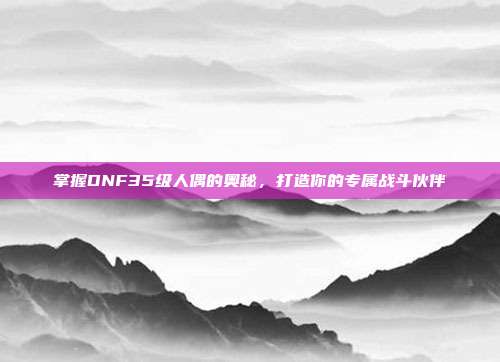 掌握DNF35级人偶的奥秘，打造你的专属战斗伙伴-第1张图片-速奇网