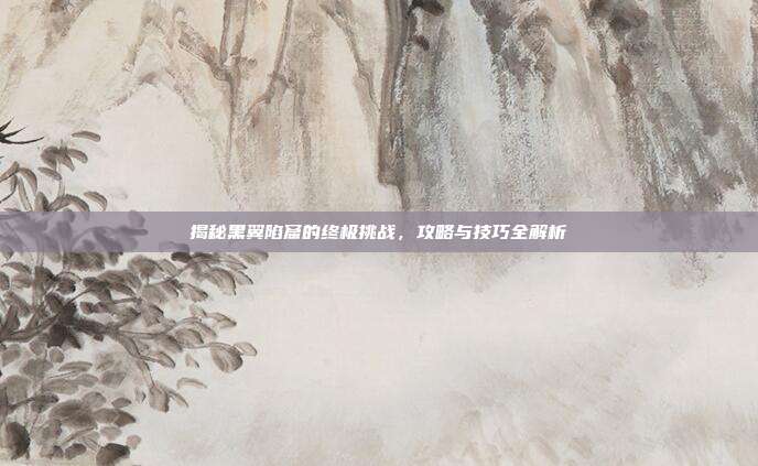 揭秘黑翼陷窟的终极挑战，攻略与技巧全解析-第1张图片-速奇网