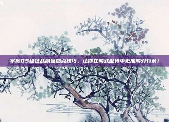 掌握85级狂战刷图加点技巧，让你在游戏世界中更加游刃有余！-第1张图片-速奇网