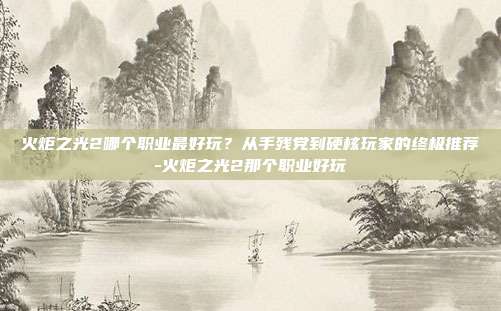 火炬之光2哪个职业最好玩？从手残党到硬核玩家的终极推荐-火炬之光2那个职业好玩-第1张图片-速奇网