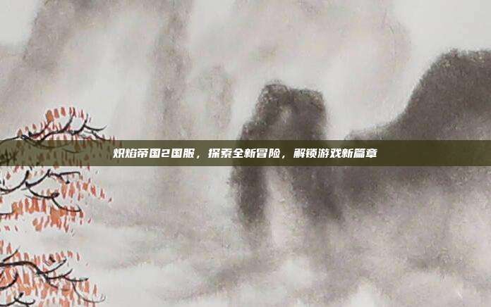 炽焰帝国2国服,探索全新冒险,解锁游戏新篇章-第1张图片-速奇网 炽焰帝国2国服,探索全新冒险,解锁游戏新篇章-第1张图片-速奇网