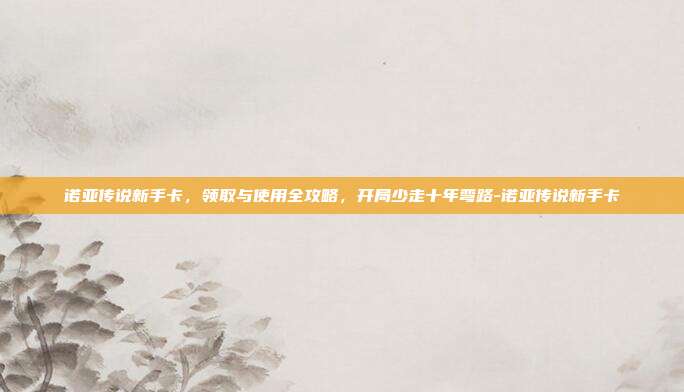 诺亚传说新手卡,领取与使用全攻略,开局少走十年弯路-诺亚传说新手卡-第1张图片-速奇网 诺亚传说新手卡,领取与使用全攻略,开局少走十年弯路-诺亚传说新手卡-第1张图片-速奇网