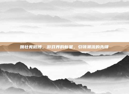 姚壮宪微博,游戏界的新星,引领潮流的先锋-第1张图片-速奇网 姚壮宪微博,游戏界的新星,引领潮流的先锋-第1张图片-速奇网