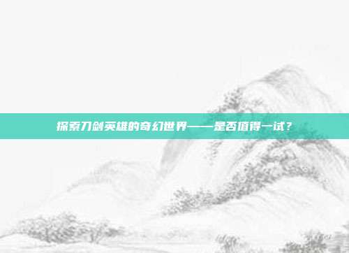 探索刀剑英雄的奇幻世界——是否值得一试？-第1张图片-速奇网