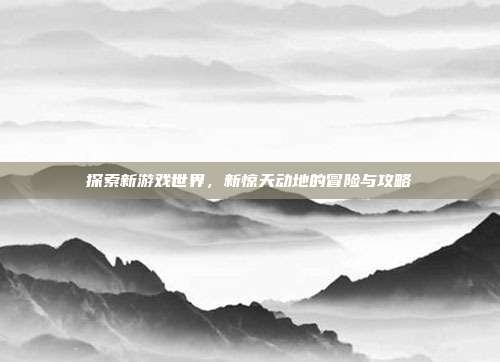 探索新游戏世界，新惊天动地的冒险与攻略-第1张图片-速奇网