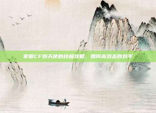 掌握CF炽天使的终极攻略，如何高效击败对手-第1张图片-速奇网