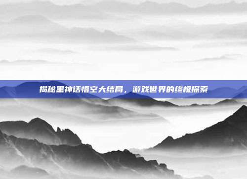 揭秘黑神话悟空大结局,游戏世界的终极探索-第1张图片-速奇网 揭秘黑神话悟空大结局,游戏世界的终极探索-第1张图片-速奇网